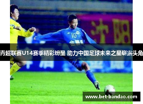 青超联赛U14赛季精彩纷呈 助力中国足球未来之星崭露头角